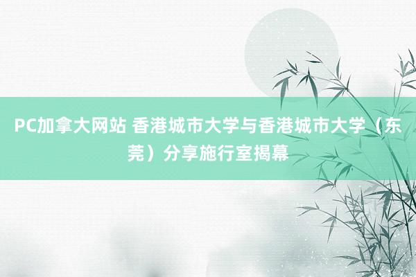 PC加拿大网站 香港城市大学与香港城市大学（东莞）分享施行室揭幕