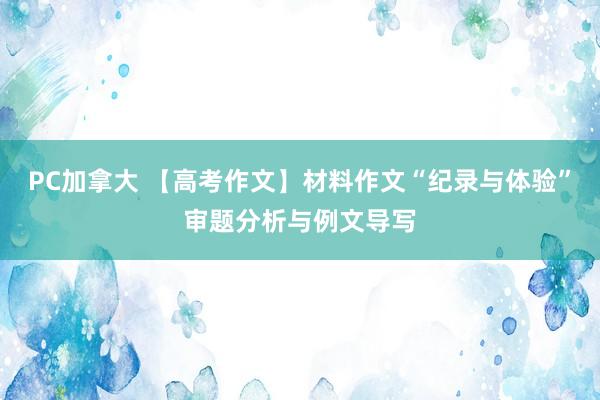 PC加拿大 【高考作文】材料作文“纪录与体验”审题分析与例文导写