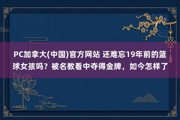 PC加拿大(中国)官方网站 还难忘19年前的篮球女孩吗？被名教看中夺得金牌，如今怎样了