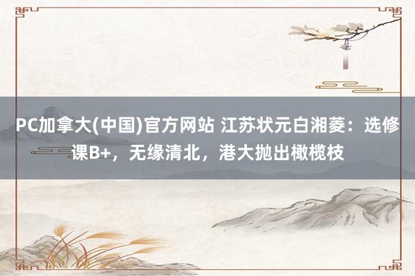 PC加拿大(中国)官方网站 江苏状元白湘菱：选修课B+，无缘清北，港大抛出橄榄枝
