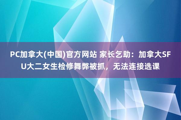 PC加拿大(中国)官方网站 家长乞助：加拿大SFU大二女生检修舞弊被抓，无法连接选课