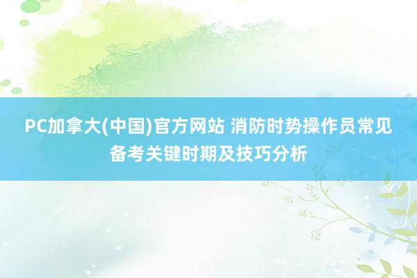 PC加拿大(中国)官方网站 消防时势操作员常见备考关键时期及技巧分析