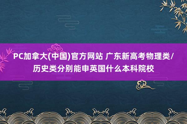 PC加拿大(中国)官方网站 广东新高考物理类/历史类分别能申英国什么本科院校