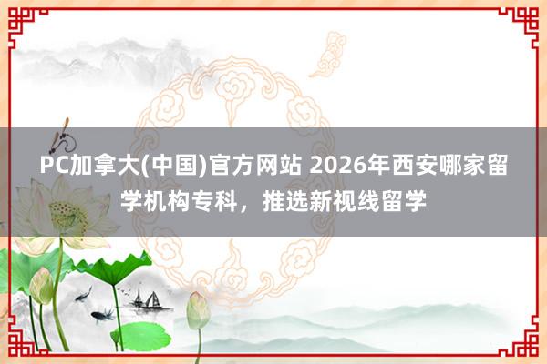 PC加拿大(中国)官方网站 2026年西安哪家留学机构专科，推选新视线留学