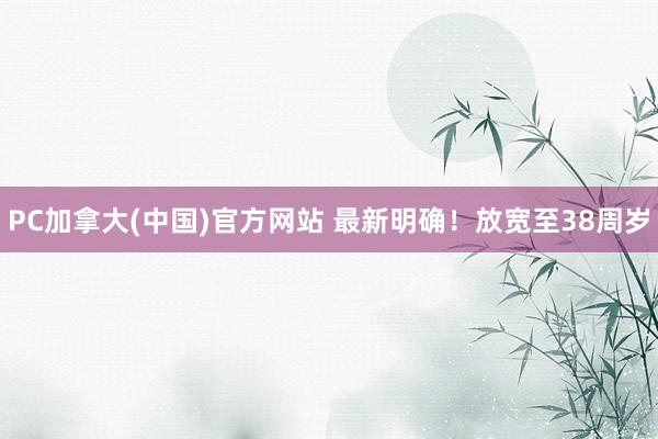 PC加拿大(中国)官方网站 最新明确！放宽至38周岁