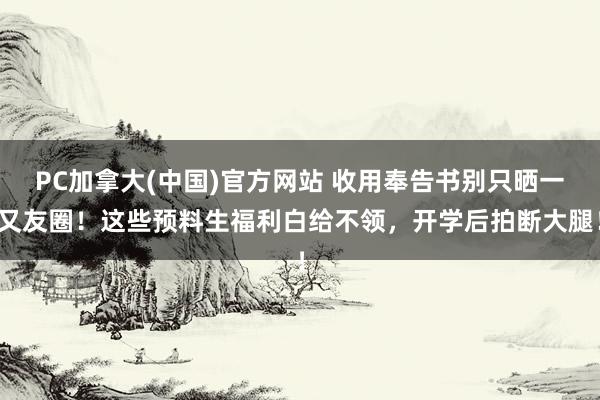 PC加拿大(中国)官方网站 收用奉告书别只晒一又友圈！这些预料生福利白给不领，开学后拍断大腿！