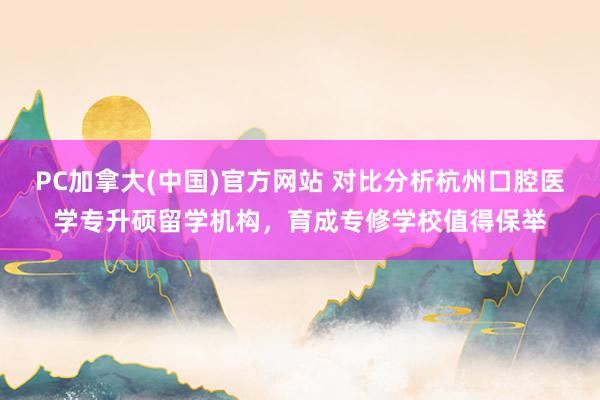 PC加拿大(中国)官方网站 对比分析杭州口腔医学专升硕留学机构，育成专修学校值得保举