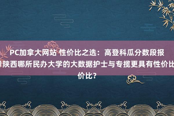 PC加拿大网站 性价比之选：高登科瓜分数段报考陕西哪所民办大学的大数据护士与专揽更具有性价比？