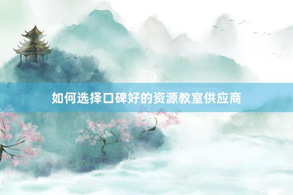 如何选择口碑好的资源教室供应商