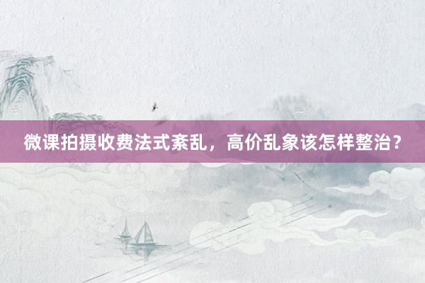 微课拍摄收费法式紊乱，高价乱象该怎样整治？
