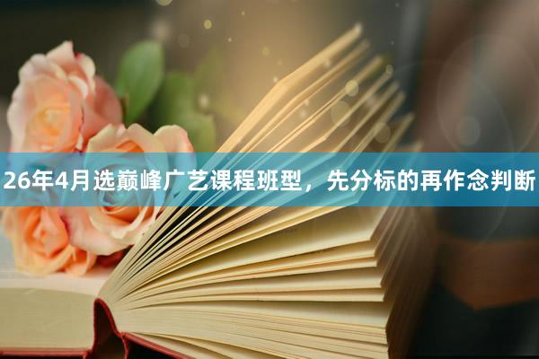 26年4月选巅峰广艺课程班型，先分标的再作念判断
