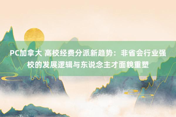 PC加拿大 高校经费分派新趋势：非省会行业强校的发展逻辑与东说念主才面貌重塑