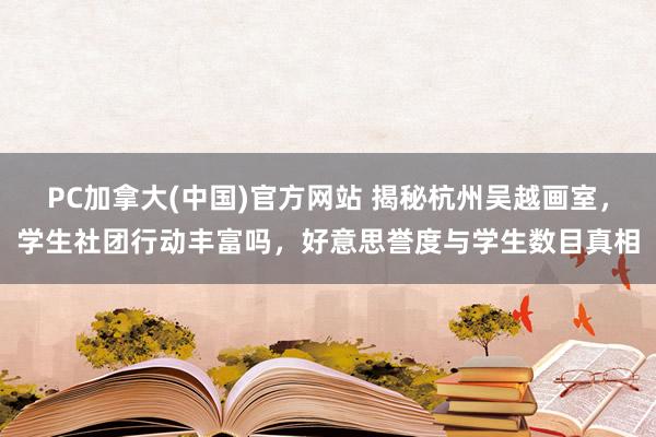 PC加拿大(中国)官方网站 揭秘杭州吴越画室，学生社团行动丰富吗，好意思誉度与学生数目真相