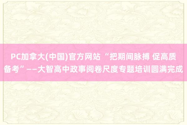 PC加拿大(中国)官方网站 “把期间脉搏 促高质备考”——大智高中政事阅卷尺度专题培训圆满完成