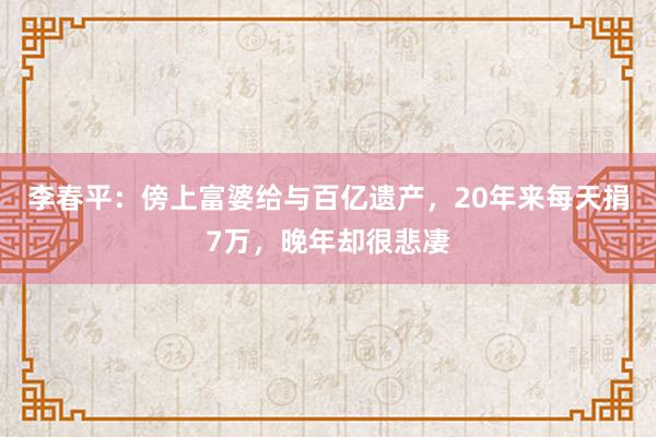 李春平：傍上富婆给与百亿遗产，20年来每天捐7万，晚年却很悲凄