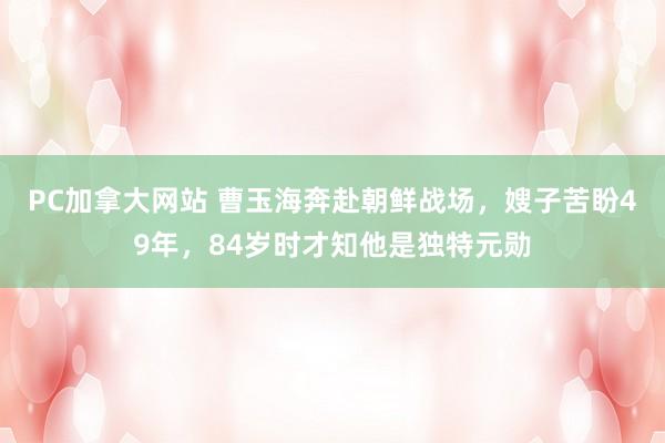 PC加拿大网站 曹玉海奔赴朝鲜战场，嫂子苦盼49年，84岁时才知他是独特元勋