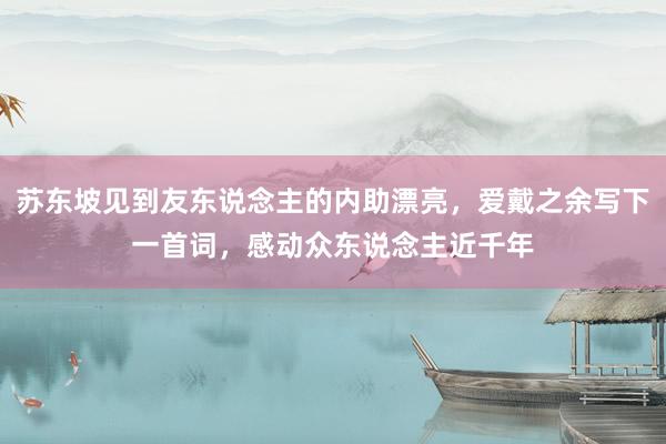 苏东坡见到友东说念主的内助漂亮，爱戴之余写下一首词，感动众东说念主近千年