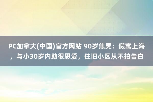 PC加拿大(中国)官方网站 90岁焦晃：假寓上海，与小30岁内助很恩爱，住旧小区从不拍告白