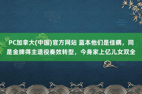 PC加拿大(中国)官方网站 蓝本他们是佳耦，同是金牌得主退役奏效转型，今身家上亿儿女双全