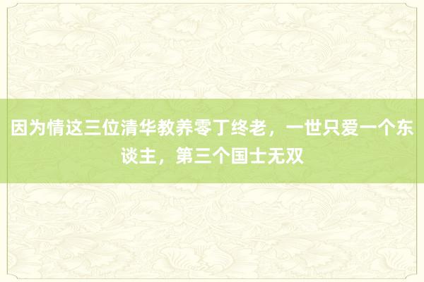 因为情这三位清华教养零丁终老，一世只爱一个东谈主，第三个国士无双
