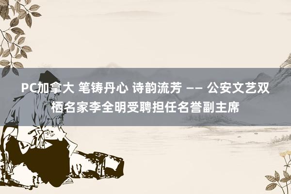 PC加拿大 笔铸丹心 诗韵流芳 —— 公安文艺双栖名家李全明受聘担任名誉副主席