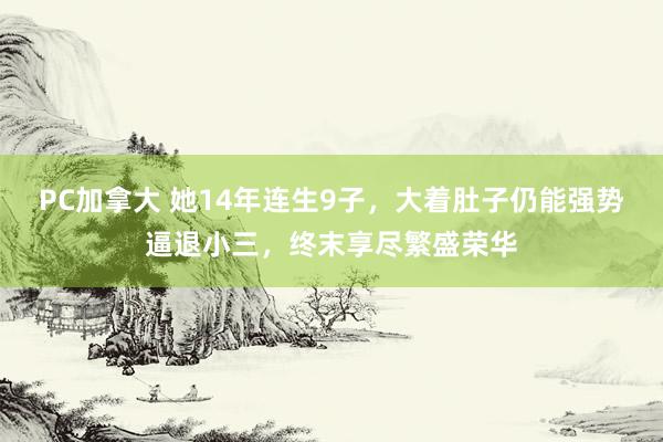 PC加拿大 她14年连生9子，大着肚子仍能强势逼退小三，终末享尽繁盛荣华