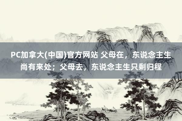 PC加拿大(中国)官方网站 父母在，东说念主生尚有来处；父母去，东说念主生只剩归程