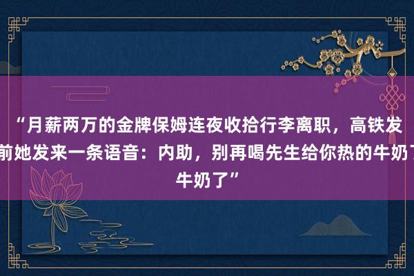 “月薪两万的金牌保姆连夜收拾行李离职，高铁发车前她发来一条语音：内助，别再喝先生给你热的牛奶了”