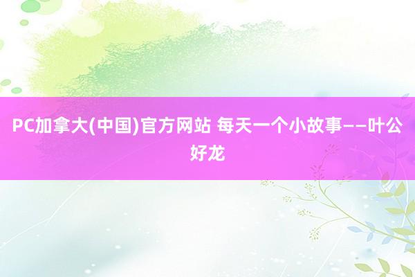 PC加拿大(中国)官方网站 每天一个小故事——叶公好龙