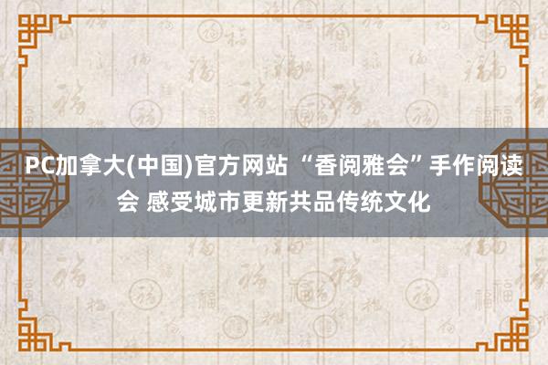 PC加拿大(中国)官方网站 “香阅雅会”手作阅读会 感受城市更新共品传统文化