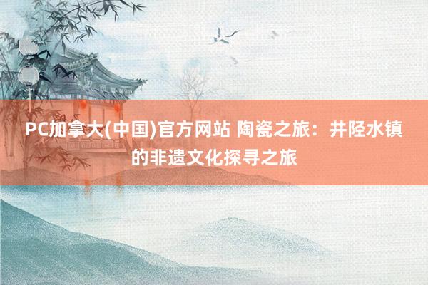 PC加拿大(中国)官方网站 陶瓷之旅：井陉水镇的非遗文化探寻之旅