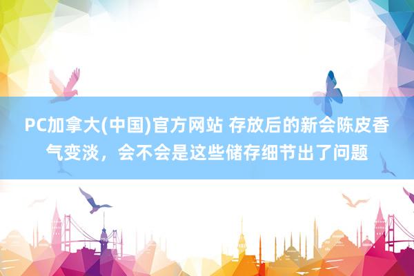 PC加拿大(中国)官方网站 存放后的新会陈皮香气变淡，会不会是这些储存细节出了问题