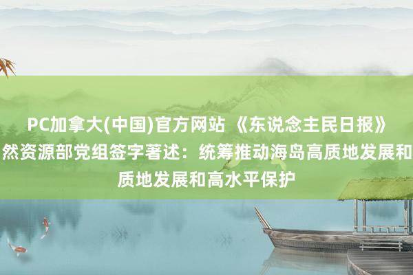 PC加拿大(中国)官方网站 《东说念主民日报》刊登中共当然资源部党组签字著述：统筹推动海岛高质地发展和高水平保护