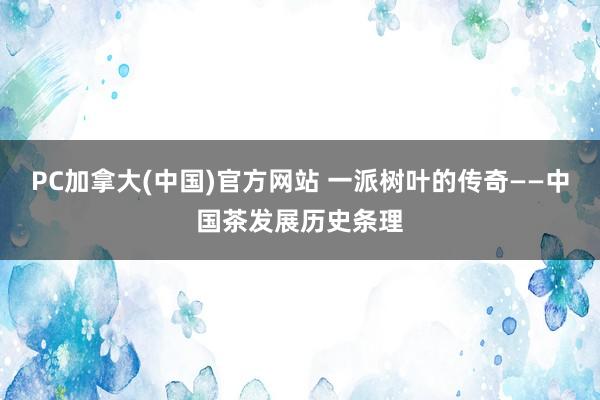 PC加拿大(中国)官方网站 一派树叶的传奇——中国茶发展历史条理