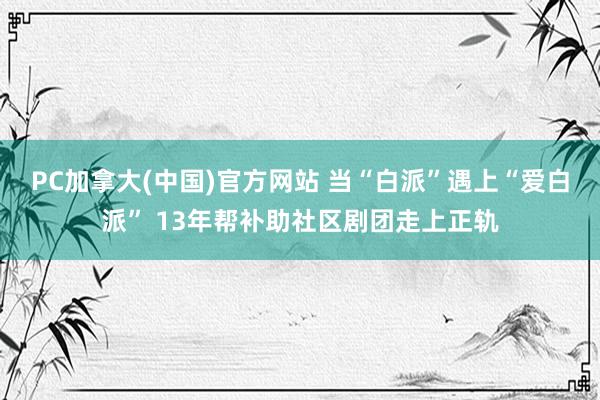 PC加拿大(中国)官方网站 当“白派”遇上“爱白派” 13年帮补助社区剧团走上正轨