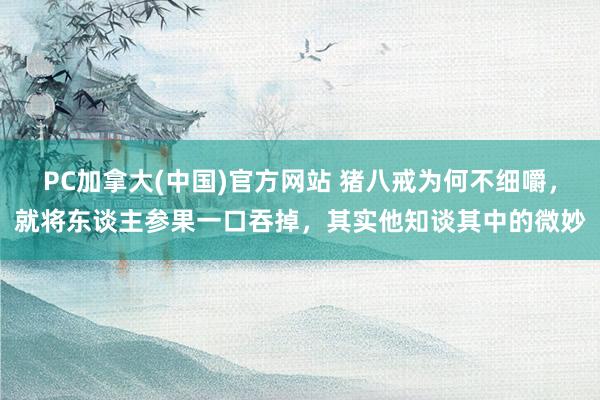 PC加拿大(中国)官方网站 猪八戒为何不细嚼，就将东谈主参果一口吞掉，其实他知谈其中的微妙