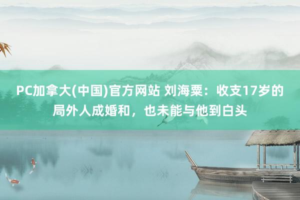 PC加拿大(中国)官方网站 刘海粟：收支17岁的局外人成婚和，也未能与他到白头
