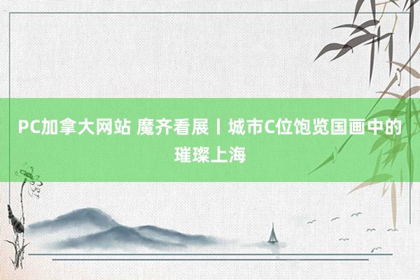 PC加拿大网站 魔齐看展丨城市C位饱览国画中的璀璨上海