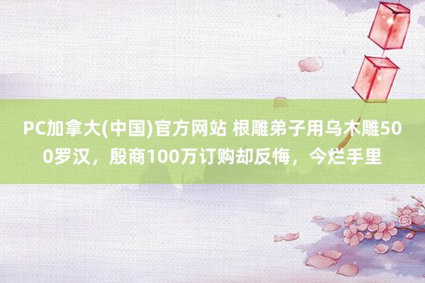 PC加拿大(中国)官方网站 根雕弟子用乌木雕500罗汉，殷商100万订购却反悔，今烂手里