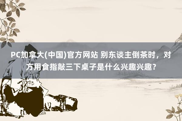 PC加拿大(中国)官方网站 别东谈主倒茶时，对方用食指敲三下桌子是什么兴趣兴趣？