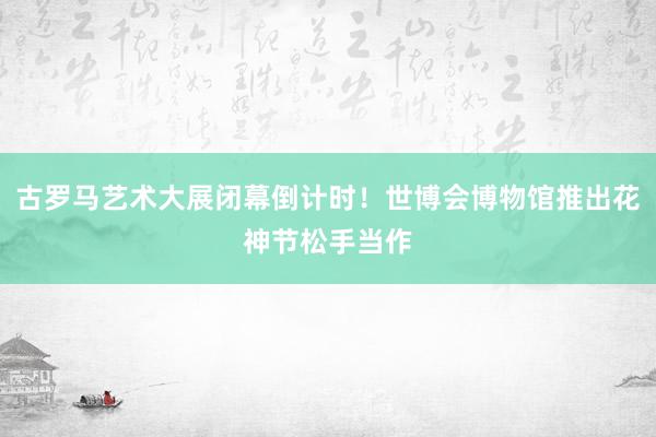 古罗马艺术大展闭幕倒计时！世博会博物馆推出花神节松手当作