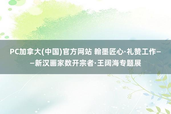PC加拿大(中国)官方网站 翰墨匠心·礼赞工作——新汉画家数开宗者·王阔海专题展