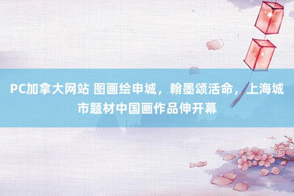 PC加拿大网站 图画绘申城，翰墨颂活命，上海城市题材中国画作品伸开幕
