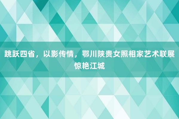 跳跃四省，以影传情，鄂川陕贵女照相家艺术联展惊艳江城