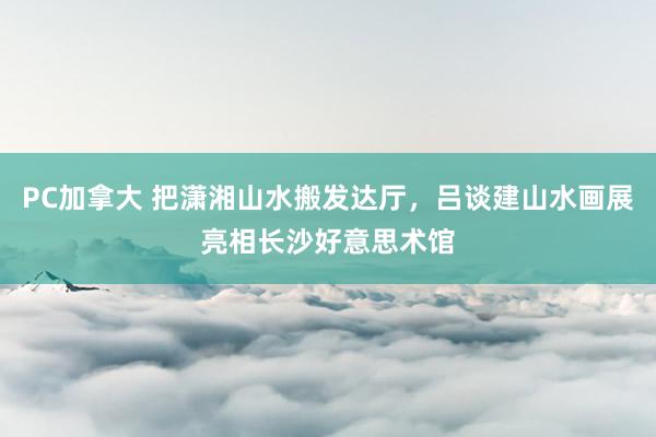 PC加拿大 把潇湘山水搬发达厅，吕谈建山水画展亮相长沙好意思术馆