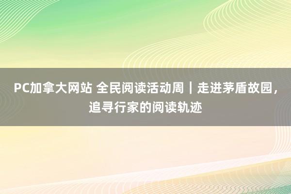 PC加拿大网站 全民阅读活动周｜走进茅盾故园，追寻行家的阅读轨迹