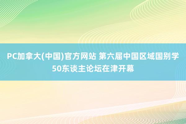 PC加拿大(中国)官方网站 第六届中国区域国别学50东谈主论坛在津开幕