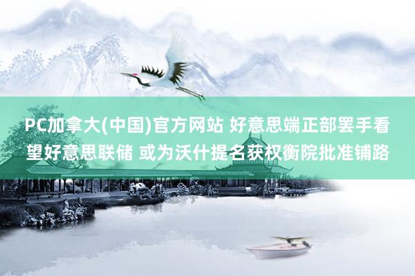 PC加拿大(中国)官方网站 好意思端正部罢手看望好意思联储 或为沃什提名获权衡院批准铺路