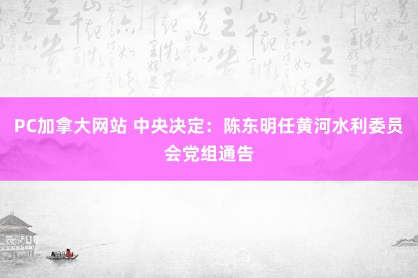 PC加拿大网站 中央决定：陈东明任黄河水利委员会党组通告
