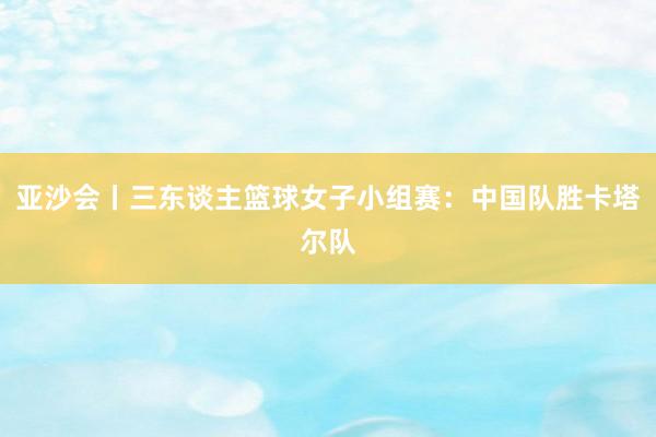 亚沙会丨三东谈主篮球女子小组赛：中国队胜卡塔尔队